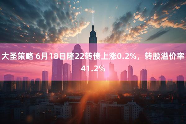 大圣策略 6月18日隆22转债上涨0.2%，转股溢价率41.2%