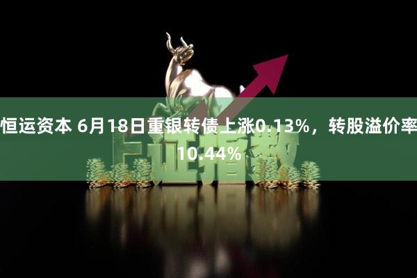 恒运资本 6月18日重银转债上涨0.13%，转股溢价率10.44%