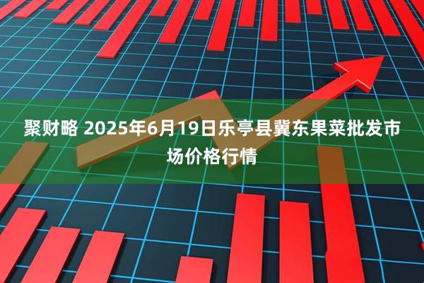 聚财略 2025年6月19日乐亭县冀东果菜批发市场价格行情