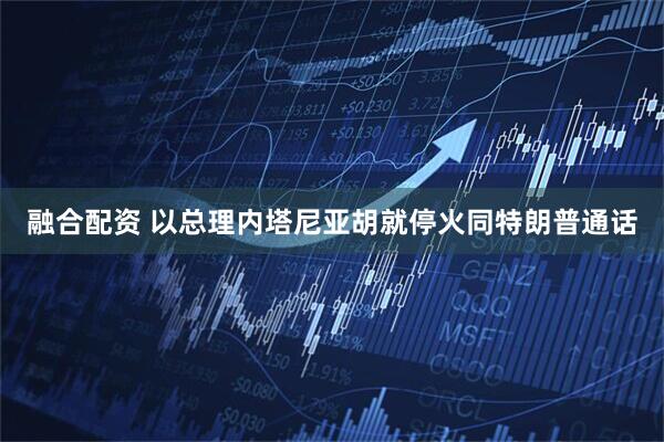 融合配资 以总理内塔尼亚胡就停火同特朗普通话