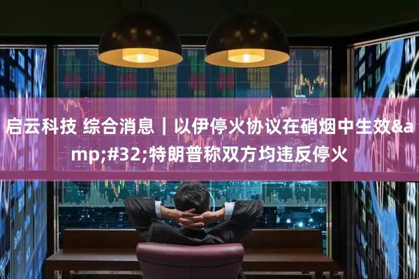 启云科技 综合消息｜以伊停火协议在硝烟中生效&#32;特朗普称双方均违反停火