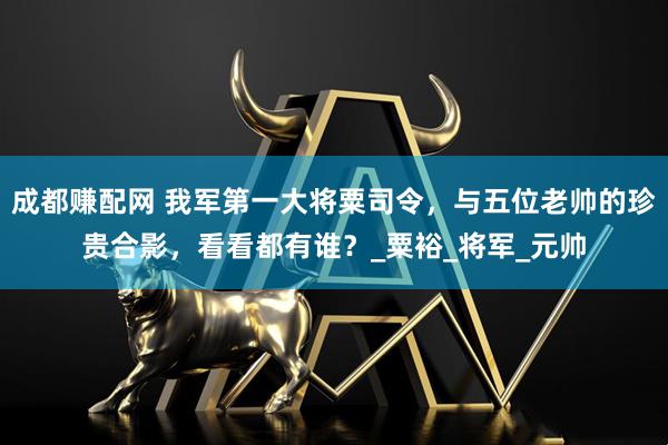 成都赚配网 我军第一大将粟司令，与五位老帅的珍贵合影，看看都有谁？_粟裕_将军_元帅