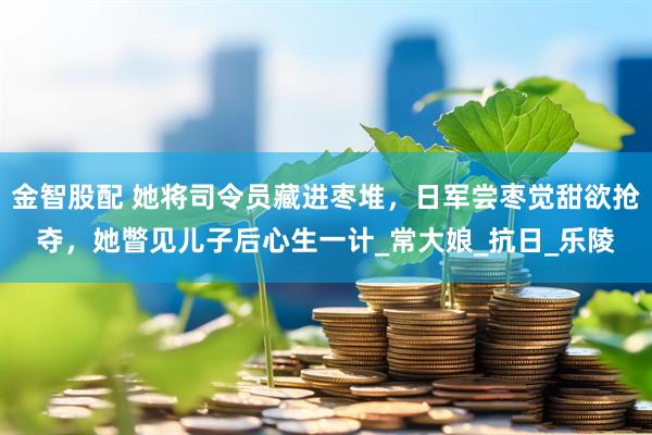 金智股配 她将司令员藏进枣堆，日军尝枣觉甜欲抢夺，她瞥见儿子后心生一计_常大娘_抗日_乐陵