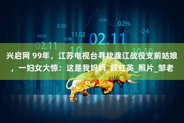 兴启网 99年，江苏电视台寻找渡江战役支前姑娘，一妇女大惊：这是我妈妈_颜红英_照片_邹老