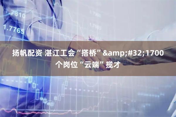 扬帆配资 湛江工会“搭桥”&#32;1700个岗位“云端”揽才