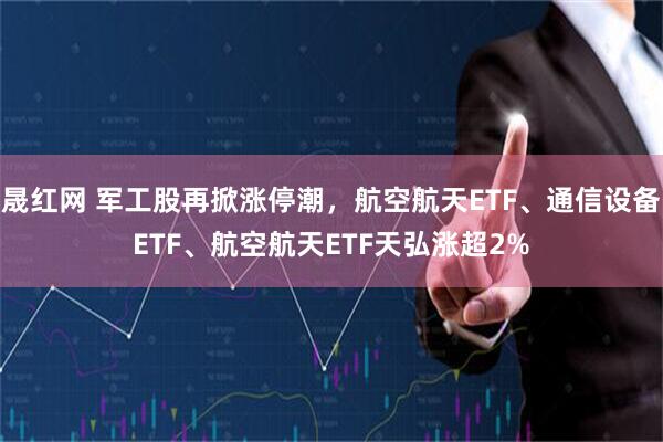 晟红网 军工股再掀涨停潮，航空航天ETF、通信设备ETF、航空航天ETF天弘涨超2%
