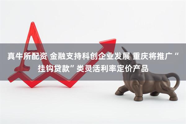 真牛所配资 金融支持科创企业发展 重庆将推广“挂钩贷款”类灵活利率定价产品