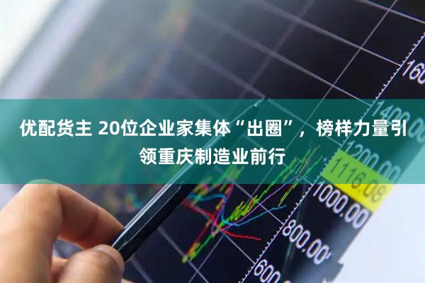 优配货主 20位企业家集体“出圈”，榜样力量引领重庆制造业前行