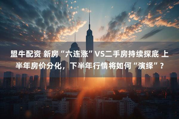 盟牛配资 新房“六连涨”VS二手房持续探底 上半年房价分化，下半年行情将如何“演绎”？