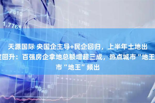 天源国际 央国企主导+民企回归，上半年土地出让热度回升：百强房企拿地总额增超三成，热点城市“地王”频出