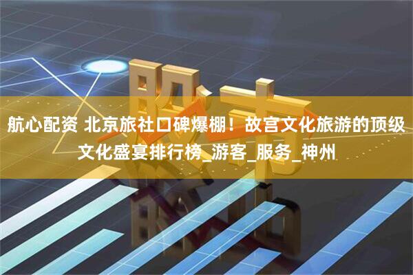航心配资 北京旅社口碑爆棚！故宫文化旅游的顶级文化盛宴排行榜_游客_服务_神州