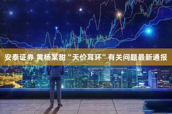 安泰证券 黄杨某甜“天价耳环”有关问题最新通报