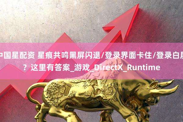 中国星配资 星痕共鸣黑屏闪退/登录界面卡住/登录白屏？这里有答案_游戏_DirectX_Runtime