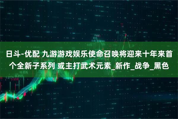 日斗-优配 九游游戏娱乐使命召唤将迎来十年来首个全新子系列 或主打武术元素_新作_战争_黑色