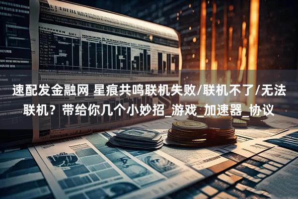 速配发金融网 星痕共鸣联机失败/联机不了/无法联机？带给你几个小妙招_游戏_加速器_协议