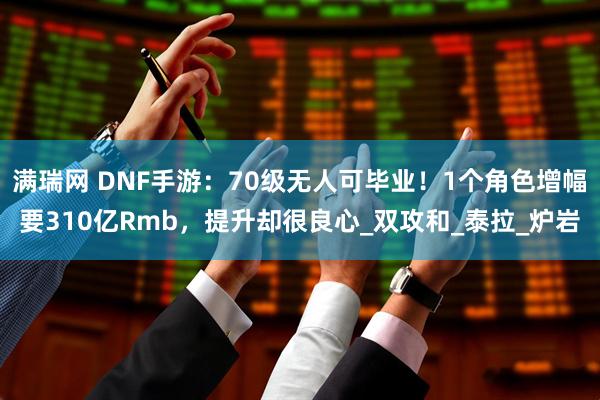 满瑞网 DNF手游：70级无人可毕业！1个角色增幅要310亿Rmb，提升却很良心_双攻和_泰拉_炉岩