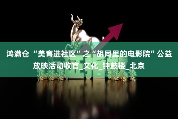 鸿满仓 “美育进社区”之“胡同里的电影院”公益放映活动收官_文化_钟鼓楼_北京