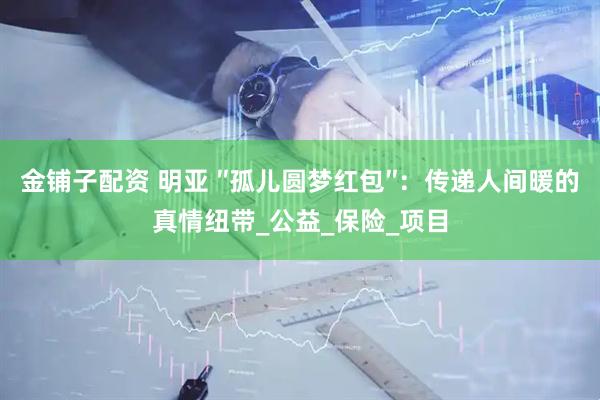 金铺子配资 明亚 ″孤儿圆梦红包″：传递人间暖的真情纽带_公益_保险_项目