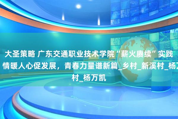 大圣策略 广东交通职业技术学院“薪火赓续”实践队：情暖人心促发展，青春力量谱新篇_乡村_新溪村_杨万凯