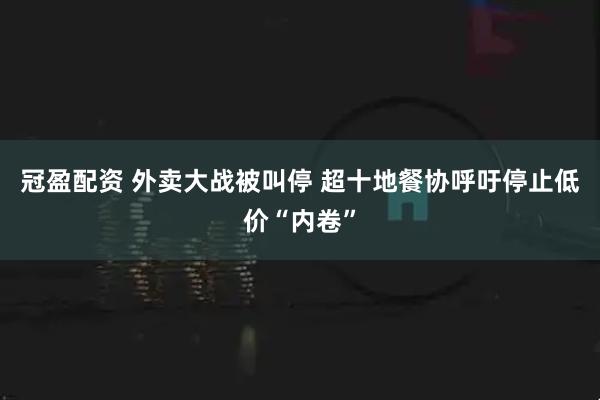 冠盈配资 外卖大战被叫停 超十地餐协呼吁停止低价“内卷”