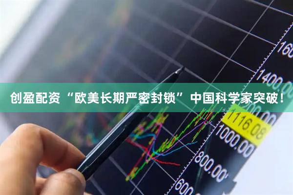 创盈配资 “欧美长期严密封锁” 中国科学家突破！