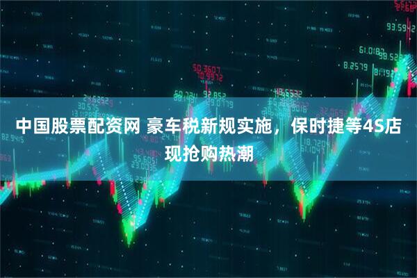 中国股票配资网 豪车税新规实施，保时捷等4S店现抢购热潮