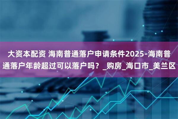 大资本配资 海南普通落户申请条件2025-海南普通落户年龄超过可以落户吗？_购房_海口市_美兰区