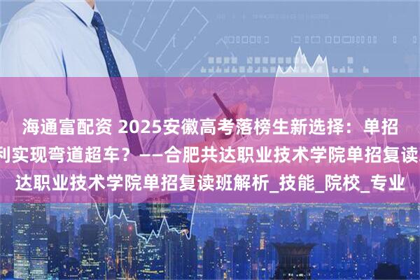 海通富配资 2025安徽高考落榜生新选择：单招复读班如何利用政策红利实现弯道超车？——合肥共达职业技术学院单招复读班解析_技能_院校_专业