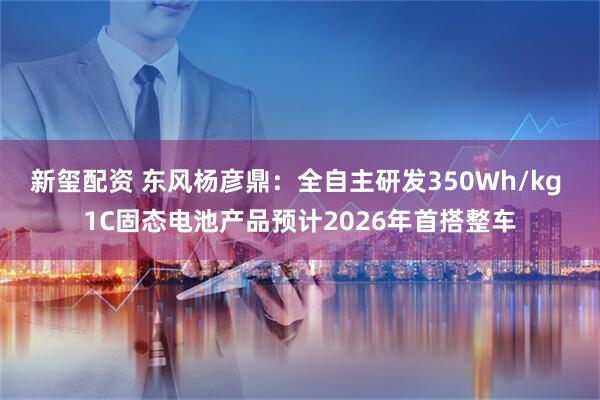 新玺配资 东风杨彦鼎：全自主研发350Wh/kg 1C固态电池产品预计2026年首搭整车