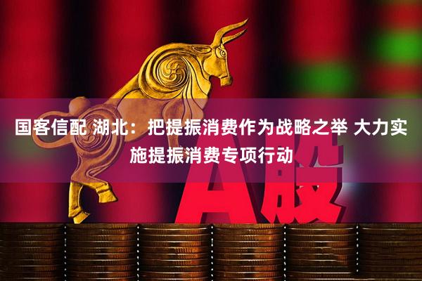 国客信配 湖北：把提振消费作为战略之举 大力实施提振消费专项行动