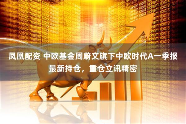 凤凰配资 中欧基金周蔚文旗下中欧时代A一季报最新持仓，重仓立讯精密