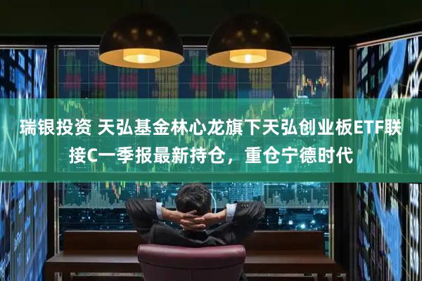 瑞银投资 天弘基金林心龙旗下天弘创业板ETF联接C一季报最新持仓，重仓宁德时代