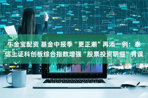 牛金宝配资 基金中报季“更正潮”再添一例：泰信上证科创板综合指数增强“股票投资明细”有误